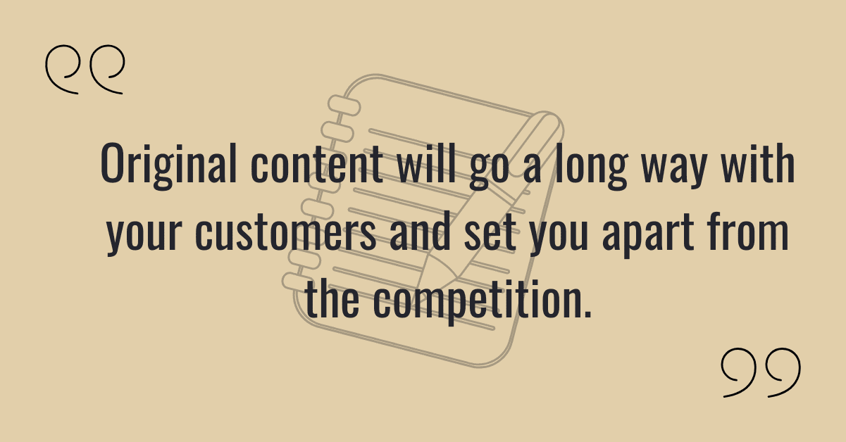 Original content will go a long way with your customers and set you apart from the competition.