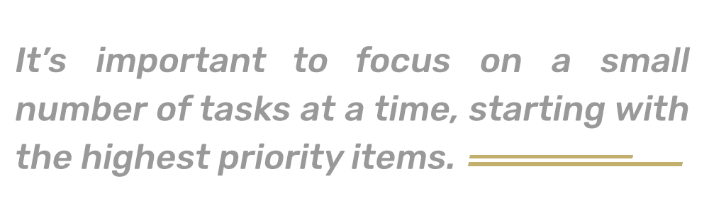 It’s important to focus on a small number of tasks at a time, starting with the highest priority items. 